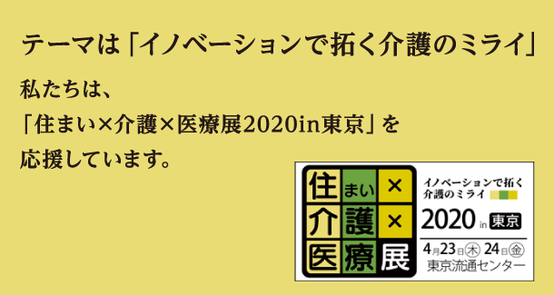 テーマは「イノベーションで拓く介護のミライ」私たちは、 「住まい×介護×医療展2020in東京」を 応援しています。